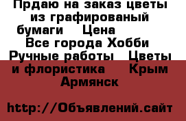 Прдаю на заказ цветы из графированый бумаги  › Цена ­ 1 500 - Все города Хобби. Ручные работы » Цветы и флористика   . Крым,Армянск